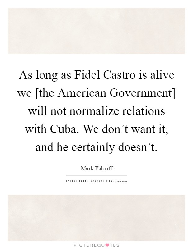 As long as Fidel Castro is alive we [the American Government] will not normalize relations with Cuba. We don't want it, and he certainly doesn't Picture Quote #1