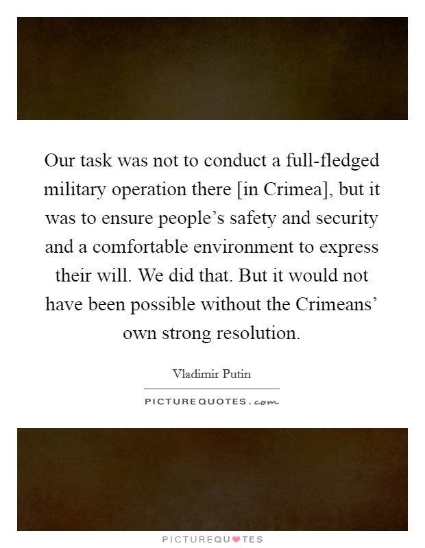 Our task was not to conduct a full-fledged military operation there [in Crimea], but it was to ensure people's safety and security and a comfortable environment to express their will. We did that. But it would not have been possible without the Crimeans' own strong resolution Picture Quote #1