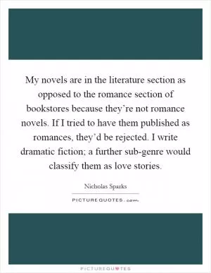 My novels are in the literature section as opposed to the romance section of bookstores because they’re not romance novels. If I tried to have them published as romances, they’d be rejected. I write dramatic fiction; a further sub-genre would classify them as love stories Picture Quote #1