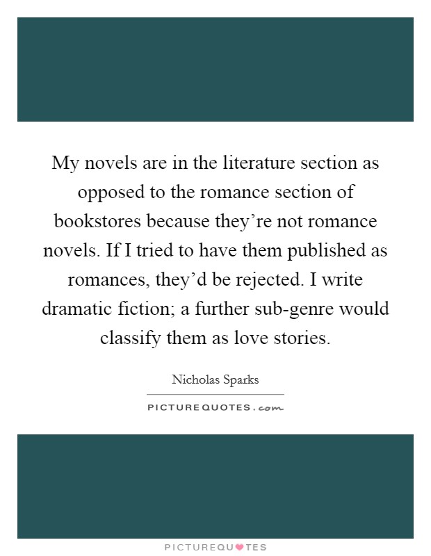 My novels are in the literature section as opposed to the romance section of bookstores because they're not romance novels. If I tried to have them published as romances, they'd be rejected. I write dramatic fiction; a further sub-genre would classify them as love stories Picture Quote #1