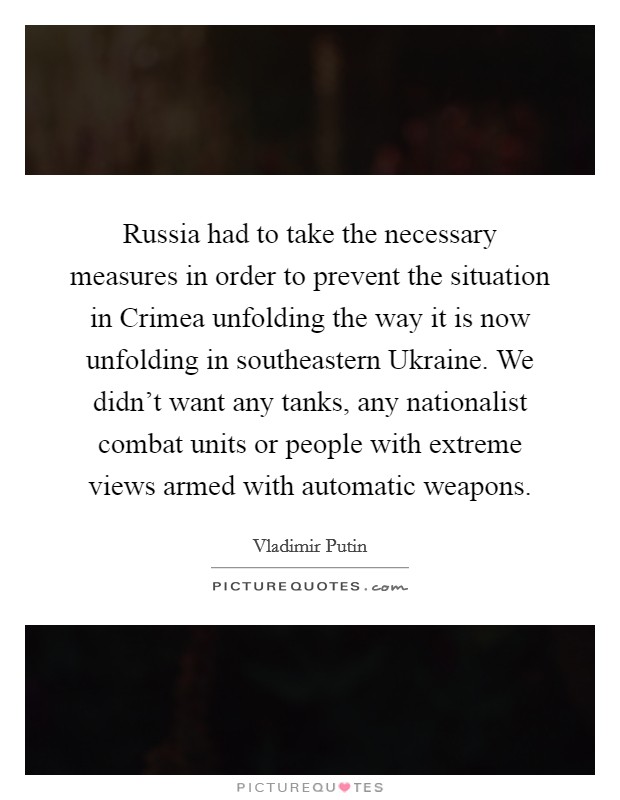 Russia had to take the necessary measures in order to prevent the situation in Crimea unfolding the way it is now unfolding in southeastern Ukraine. We didn't want any tanks, any nationalist combat units or people with extreme views armed with automatic weapons Picture Quote #1