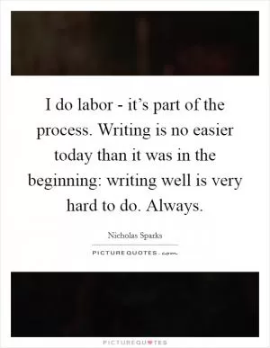 I do labor - it’s part of the process. Writing is no easier today than it was in the beginning: writing well is very hard to do. Always Picture Quote #1