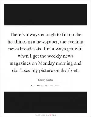 There’s always enough to fill up the headlines in a newspaper, the evening news broadcasts. I’m always grateful when I get the weekly news magazines on Monday morning and don’t see my picture on the front Picture Quote #1