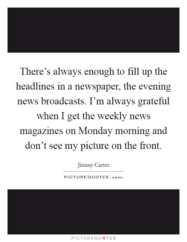 There's always enough to fill up the headlines in a newspaper, the evening news broadcasts. I'm always grateful when I get the weekly news magazines on Monday morning and don't see my picture on the front Picture Quote #1