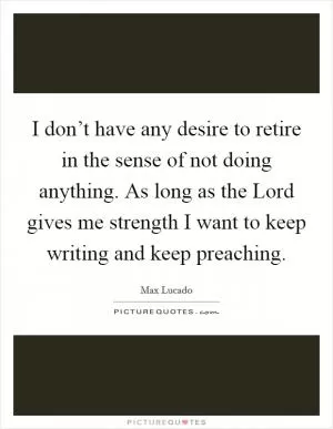 I don’t have any desire to retire in the sense of not doing anything. As long as the Lord gives me strength I want to keep writing and keep preaching Picture Quote #1