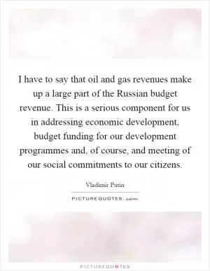 I have to say that oil and gas revenues make up a large part of the Russian budget revenue. This is a serious component for us in addressing economic development, budget funding for our development programmes and, of course, and meeting of our social commitments to our citizens Picture Quote #1