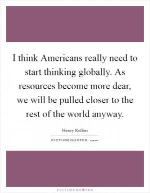 I think Americans really need to start thinking globally. As resources become more dear, we will be pulled closer to the rest of the world anyway Picture Quote #1
