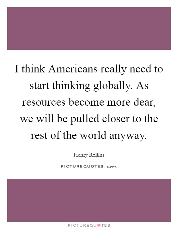 I think Americans really need to start thinking globally. As resources become more dear, we will be pulled closer to the rest of the world anyway Picture Quote #1