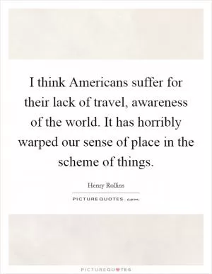 I think Americans suffer for their lack of travel, awareness of the world. It has horribly warped our sense of place in the scheme of things Picture Quote #1