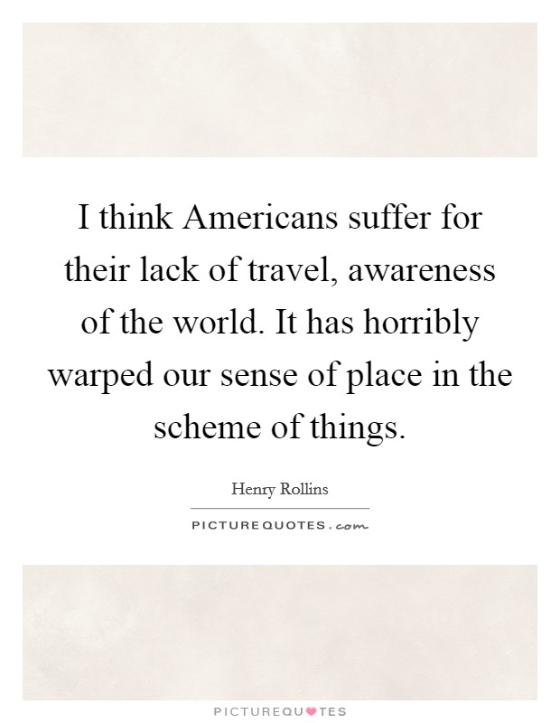 I think Americans suffer for their lack of travel, awareness of the world. It has horribly warped our sense of place in the scheme of things Picture Quote #1