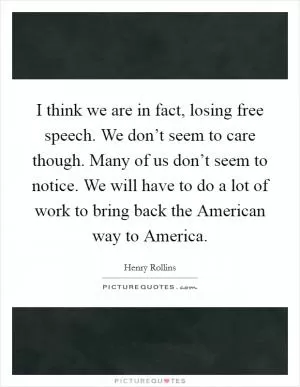 I think we are in fact, losing free speech. We don’t seem to care though. Many of us don’t seem to notice. We will have to do a lot of work to bring back the American way to America Picture Quote #1