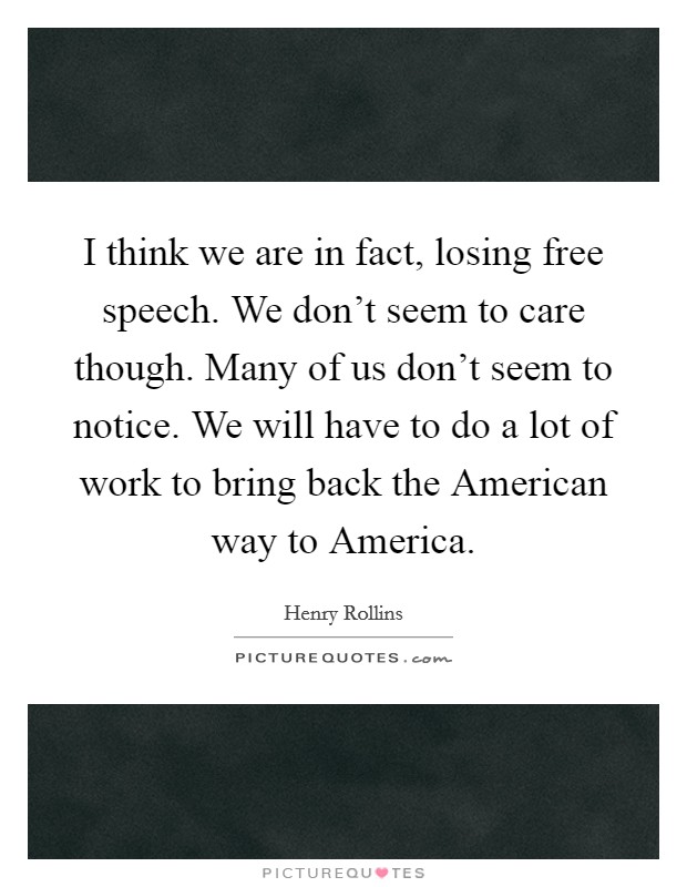 I think we are in fact, losing free speech. We don't seem to care though. Many of us don't seem to notice. We will have to do a lot of work to bring back the American way to America Picture Quote #1