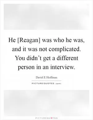 He [Reagan] was who he was, and it was not complicated. You didn’t get a different person in an interview Picture Quote #1