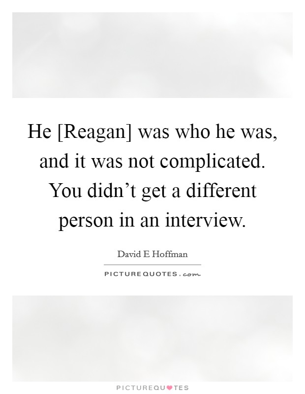 He [Reagan] was who he was, and it was not complicated. You didn't get a different person in an interview Picture Quote #1