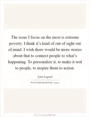 The issue I focus on the most is extreme poverty. I think it’s kind of out of sight out of mind. I wish there would be more stories about that to connect people to what’s happening. To personalize it, to make it real to people, to inspire them to action Picture Quote #1