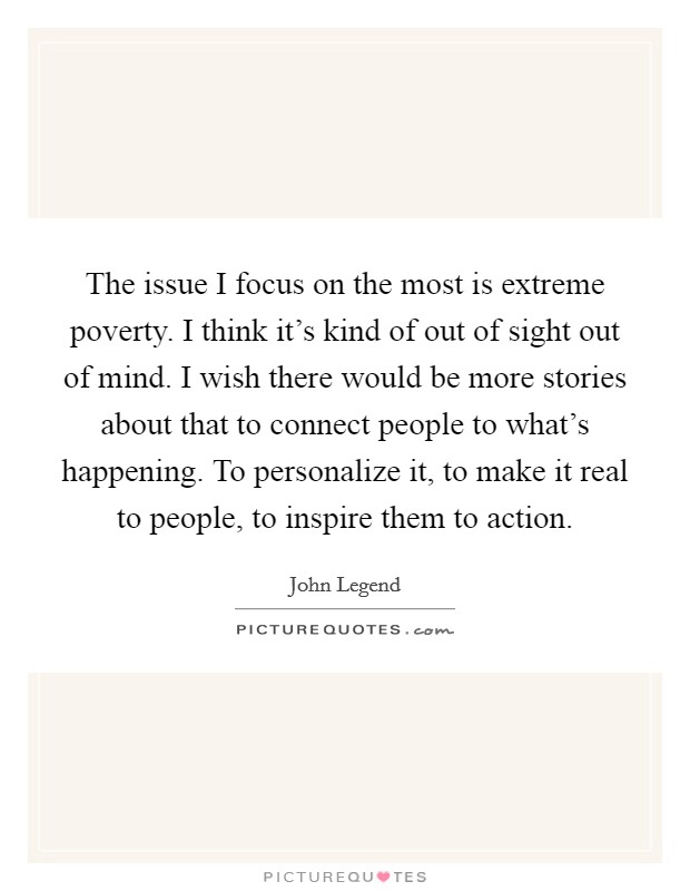 The issue I focus on the most is extreme poverty. I think it's kind of out of sight out of mind. I wish there would be more stories about that to connect people to what's happening. To personalize it, to make it real to people, to inspire them to action Picture Quote #1