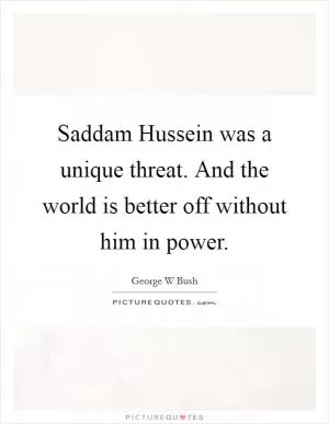 Saddam Hussein was a unique threat. And the world is better off without him in power Picture Quote #1