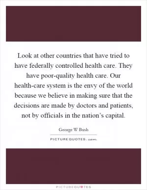 Look at other countries that have tried to have federally controlled health care. They have poor-quality health care. Our health-care system is the envy of the world because we believe in making sure that the decisions are made by doctors and patients, not by officials in the nation’s capital Picture Quote #1