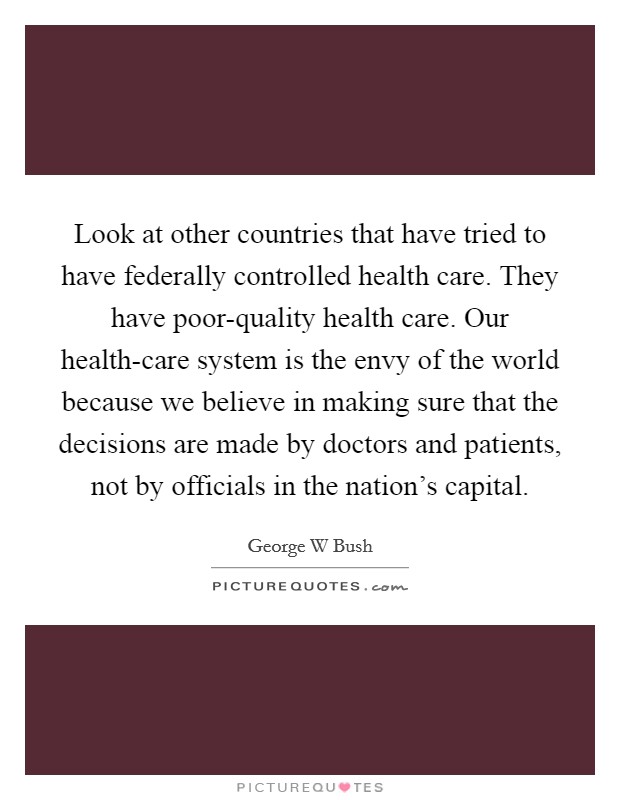 Look at other countries that have tried to have federally controlled health care. They have poor-quality health care. Our health-care system is the envy of the world because we believe in making sure that the decisions are made by doctors and patients, not by officials in the nation's capital Picture Quote #1