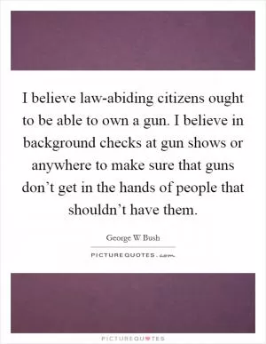 I believe law-abiding citizens ought to be able to own a gun. I believe in background checks at gun shows or anywhere to make sure that guns don’t get in the hands of people that shouldn’t have them Picture Quote #1