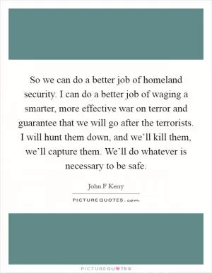 So we can do a better job of homeland security. I can do a better job of waging a smarter, more effective war on terror and guarantee that we will go after the terrorists. I will hunt them down, and we’ll kill them, we’ll capture them. We’ll do whatever is necessary to be safe Picture Quote #1
