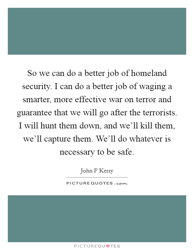 So we can do a better job of homeland security. I can do a better job of waging a smarter, more effective war on terror and guarantee that we will go after the terrorists. I will hunt them down, and we'll kill them, we'll capture them. We'll do whatever is necessary to be safe Picture Quote #1