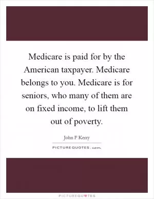 Medicare is paid for by the American taxpayer. Medicare belongs to you. Medicare is for seniors, who many of them are on fixed income, to lift them out of poverty Picture Quote #1
