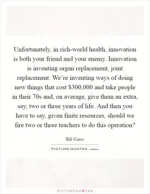 Unfortunately, in rich-world health, innovation is both your friend and your enemy. Innovation is inventing organ replacement, joint replacement. We’re inventing ways of doing new things that cost $300,000 and take people in their 70s and, on average, give them an extra, say, two or three years of life. And then you have to say, given finite resources, should we fire two or three teachers to do this operation? Picture Quote #1