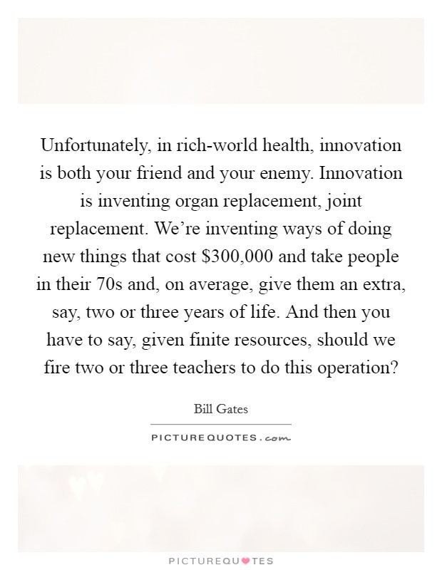 Unfortunately, in rich-world health, innovation is both your friend and your enemy. Innovation is inventing organ replacement, joint replacement. We're inventing ways of doing new things that cost $300,000 and take people in their 70s and, on average, give them an extra, say, two or three years of life. And then you have to say, given finite resources, should we fire two or three teachers to do this operation? Picture Quote #1