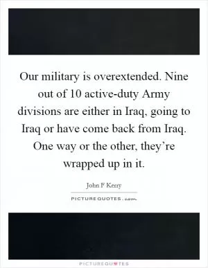 Our military is overextended. Nine out of 10 active-duty Army divisions are either in Iraq, going to Iraq or have come back from Iraq. One way or the other, they’re wrapped up in it Picture Quote #1