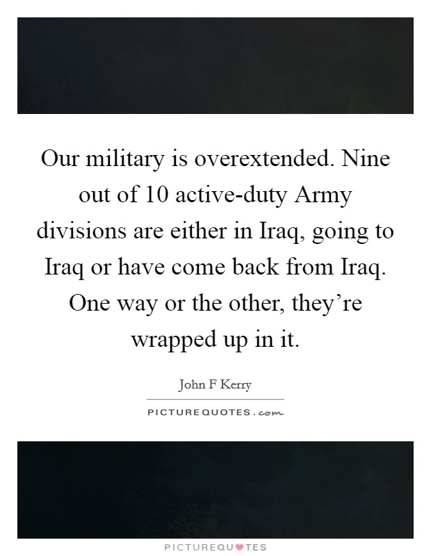 Our military is overextended. Nine out of 10 active-duty Army divisions are either in Iraq, going to Iraq or have come back from Iraq. One way or the other, they're wrapped up in it Picture Quote #1