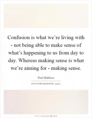 Confusion is what we’re living with - not being able to make sense of what’s happening to us from day to day. Whereas making sense is what we’re aiming for - making sense Picture Quote #1