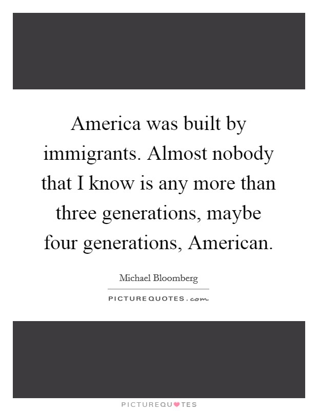 America was built by immigrants. Almost nobody that I know is any more than three generations, maybe four generations, American Picture Quote #1