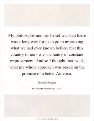 My philosophy and my belief was that there was a long way for us to go in improving what we had ever known before, that this country of ours was a country of constant improvement. And so I thought that, well, what my whole approach was based on the promise of a better America Picture Quote #1
