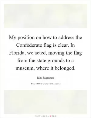 My position on how to address the Confederate flag is clear. In Florida, we acted, moving the flag from the state grounds to a museum, where it belonged Picture Quote #1