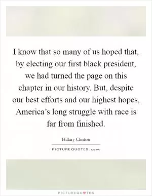 I know that so many of us hoped that, by electing our first black president, we had turned the page on this chapter in our history. But, despite our best efforts and our highest hopes, America’s long struggle with race is far from finished Picture Quote #1