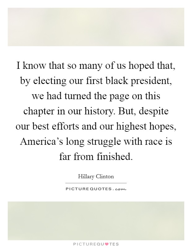I know that so many of us hoped that, by electing our first black president, we had turned the page on this chapter in our history. But, despite our best efforts and our highest hopes, America's long struggle with race is far from finished Picture Quote #1