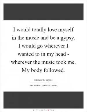 I would totally lose myself in the music and be a gypsy. I would go wherever I wanted to in my head - wherever the music took me. My body followed Picture Quote #1