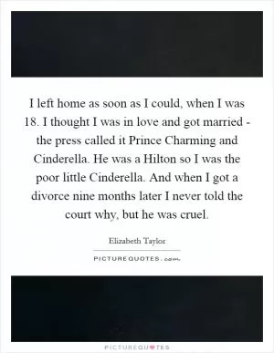I left home as soon as I could, when I was 18. I thought I was in love and got married - the press called it Prince Charming and Cinderella. He was a Hilton so I was the poor little Cinderella. And when I got a divorce nine months later I never told the court why, but he was cruel Picture Quote #1