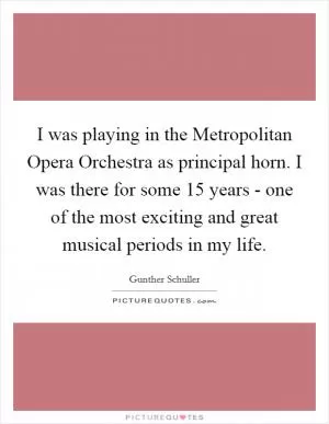 I was playing in the Metropolitan Opera Orchestra as principal horn. I was there for some 15 years - one of the most exciting and great musical periods in my life Picture Quote #1
