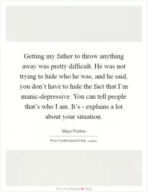 Getting my father to throw anything away was pretty difficult. He was not trying to hide who he was, and he said, you don’t have to hide the fact that I’m manic-depressive. You can tell people that’s who I am. It’s - explains a lot about your situation Picture Quote #1