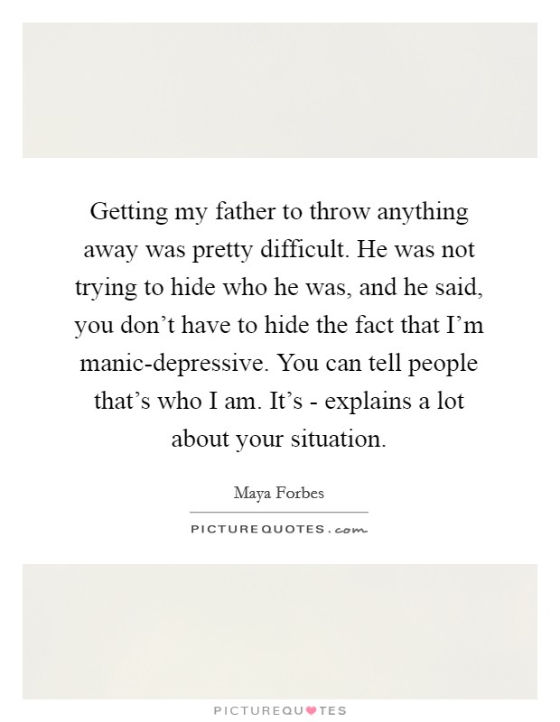 Getting my father to throw anything away was pretty difficult. He was not trying to hide who he was, and he said, you don't have to hide the fact that I'm manic-depressive. You can tell people that's who I am. It's - explains a lot about your situation Picture Quote #1