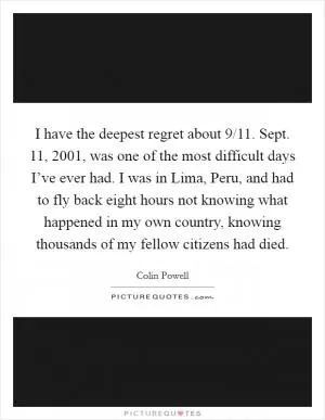 I have the deepest regret about 9/11. Sept. 11, 2001, was one of the most difficult days I’ve ever had. I was in Lima, Peru, and had to fly back eight hours not knowing what happened in my own country, knowing thousands of my fellow citizens had died Picture Quote #1