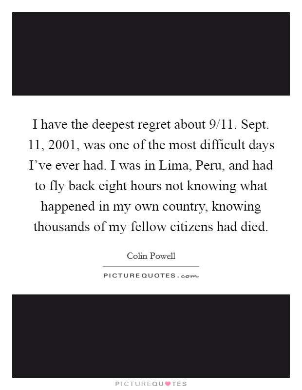 I have the deepest regret about 9/11. Sept. 11, 2001, was one of the most difficult days I've ever had. I was in Lima, Peru, and had to fly back eight hours not knowing what happened in my own country, knowing thousands of my fellow citizens had died Picture Quote #1