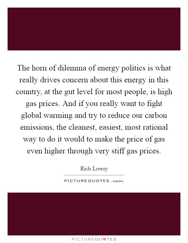 The horn of dilemma of energy politics is what really drives concern about this energy in this country, at the gut level for most people, is high gas prices. And if you really want to fight global warming and try to reduce our carbon emissions, the cleanest, easiest, most rational way to do it would to make the price of gas even higher through very stiff gas prices Picture Quote #1