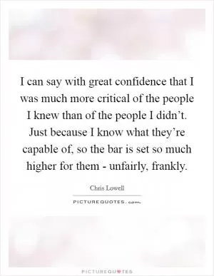 I can say with great confidence that I was much more critical of the people I knew than of the people I didn’t. Just because I know what they’re capable of, so the bar is set so much higher for them - unfairly, frankly Picture Quote #1