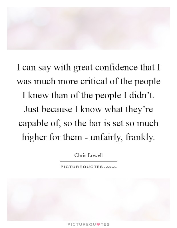I can say with great confidence that I was much more critical of the people I knew than of the people I didn't. Just because I know what they're capable of, so the bar is set so much higher for them - unfairly, frankly Picture Quote #1