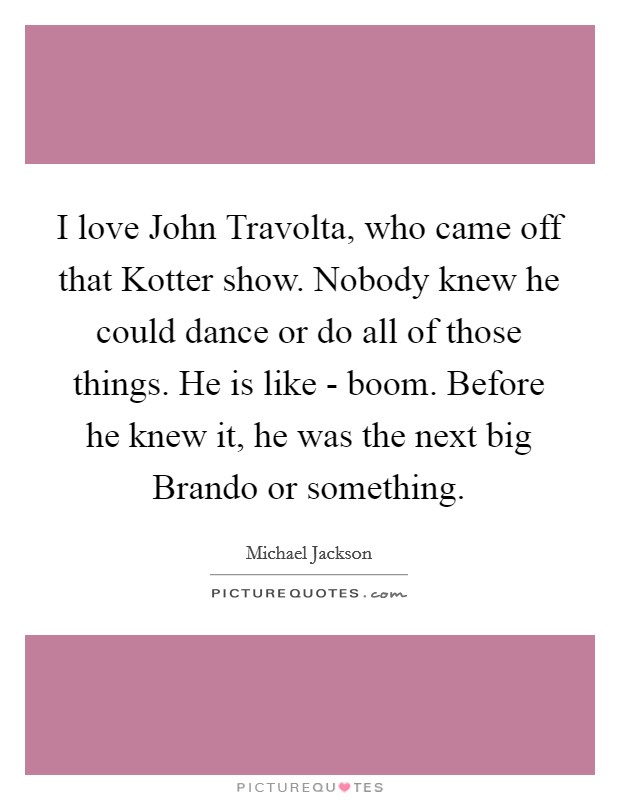 I love John Travolta, who came off that Kotter show. Nobody knew he could dance or do all of those things. He is like - boom. Before he knew it, he was the next big Brando or something Picture Quote #1
