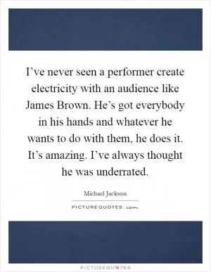 I’ve never seen a performer create electricity with an audience like James Brown. He’s got everybody in his hands and whatever he wants to do with them, he does it. It’s amazing. I’ve always thought he was underrated Picture Quote #1