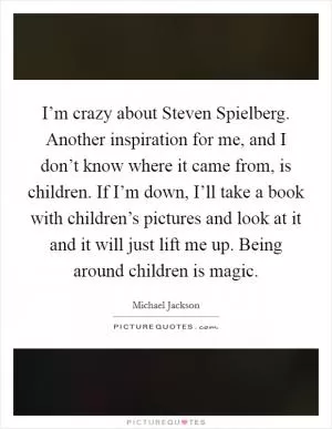 I’m crazy about Steven Spielberg. Another inspiration for me, and I don’t know where it came from, is children. If I’m down, I’ll take a book with children’s pictures and look at it and it will just lift me up. Being around children is magic Picture Quote #1